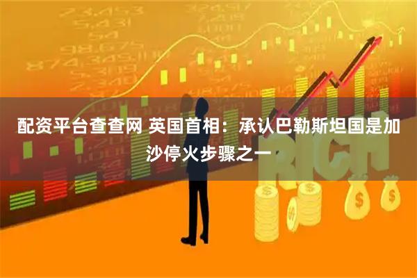 配资平台查查网 英国首相：承认巴勒斯坦国是加沙停火步骤之一