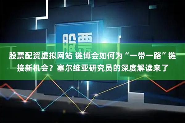 股票配资虚拟网站 链博会如何为“一带一路”链接新机会？塞尔维亚研究员的深度解读来了