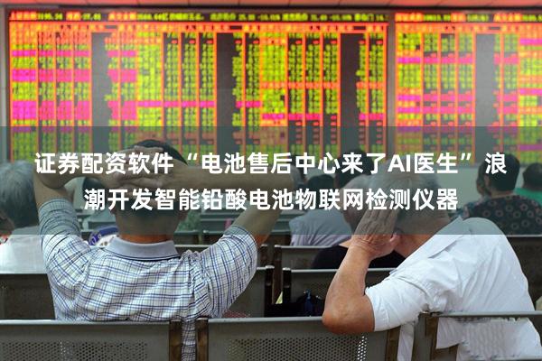 证券配资软件 “电池售后中心来了AI医生” 浪潮开发智能铅酸电池物联网检测仪器