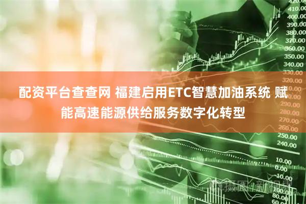 配资平台查查网 福建启用ETC智慧加油系统 赋能高速能源供给服务数字化转型