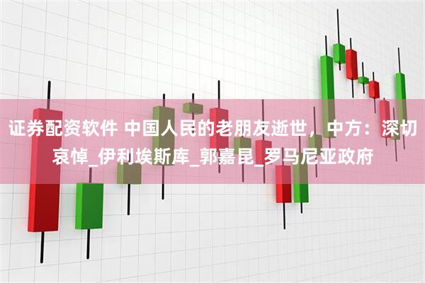 证券配资软件 中国人民的老朋友逝世，中方：深切哀悼_伊利埃斯库_郭嘉昆_罗马尼亚政府