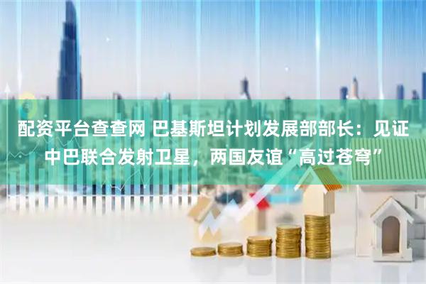 配资平台查查网 巴基斯坦计划发展部部长：见证中巴联合发射卫星，两国友谊“高过苍穹”