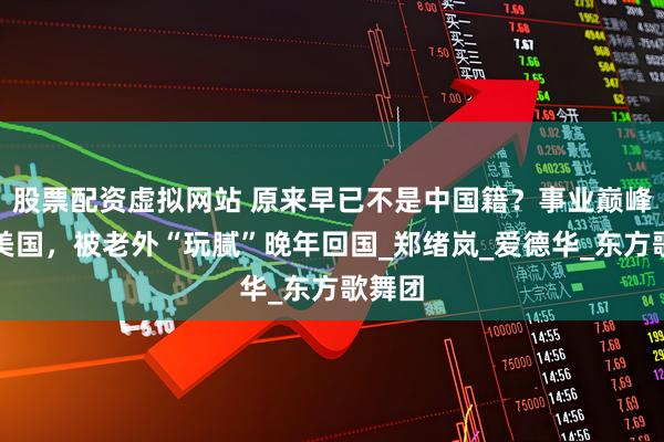 股票配资虚拟网站 原来早已不是中国籍？事业巅峰远赴美国，被老外“玩腻”晚年回国_郑绪岚_爱德华_东方歌舞团