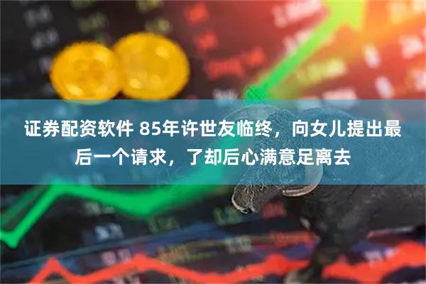 证券配资软件 85年许世友临终，向女儿提出最后一个请求，了却后心满意足离去