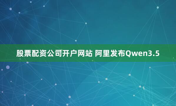 股票配资公司开户网站 阿里发布Qwen3.5