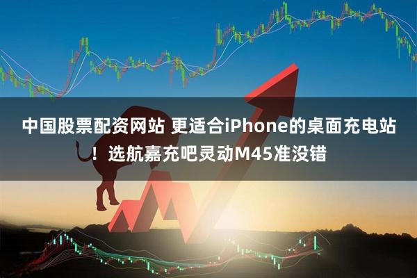 中国股票配资网站 更适合iPhone的桌面充电站！选航嘉充吧灵动M45准没错