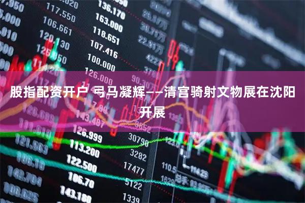 股指配资开户 弓马凝辉——清宫骑射文物展在沈阳开展