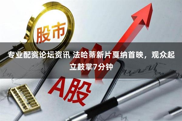专业配资论坛资讯 法哈蒂新片戛纳首映，观众起立鼓掌7分钟