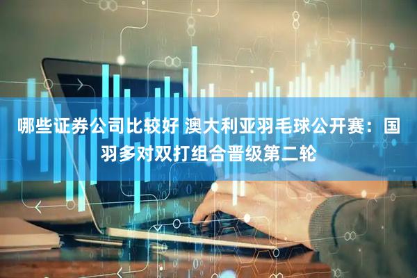 哪些证券公司比较好 澳大利亚羽毛球公开赛：国羽多对双打组合晋级第二轮