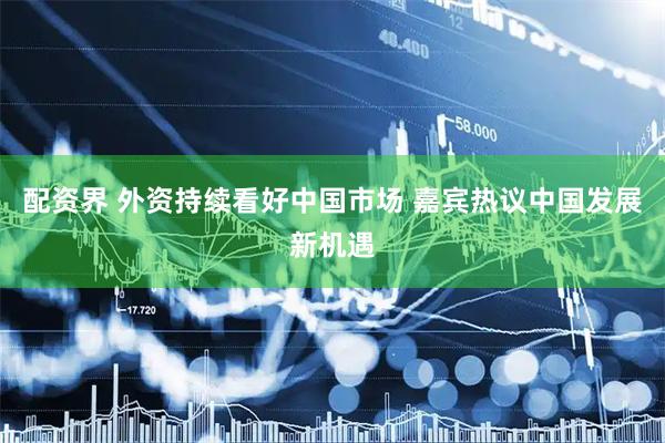 配资界 外资持续看好中国市场 嘉宾热议中国发展新机遇