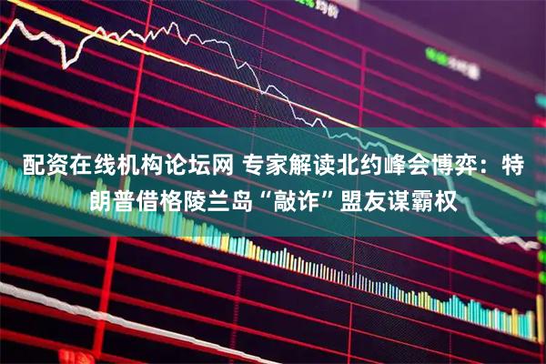 配资在线机构论坛网 专家解读北约峰会博弈：特朗普借格陵兰岛“敲诈”盟友谋霸权