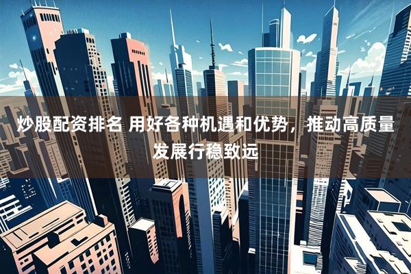 炒股配资排名 用好各种机遇和优势，推动高质量发展行稳致远