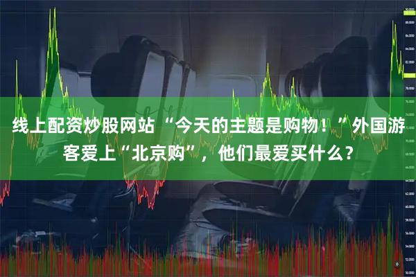 线上配资炒股网站 “今天的主题是购物！”外国游客爱上“北京购”，他们最爱买什么？