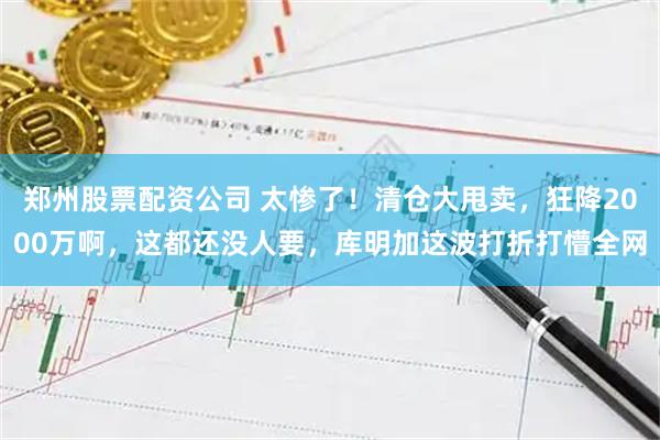 郑州股票配资公司 太惨了！清仓大甩卖，狂降2000万啊，这都还没人要，库明加这波打折打懵全网
