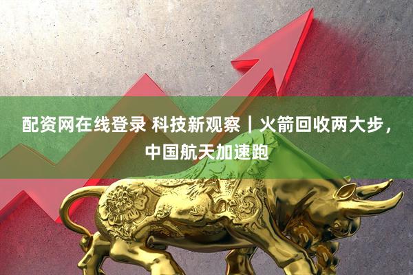 配资网在线登录 科技新观察｜火箭回收两大步，中国航天加速跑