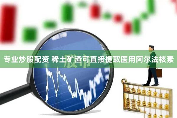 专业炒股配资 稀土矿渣可直接提取医用阿尔法核素
