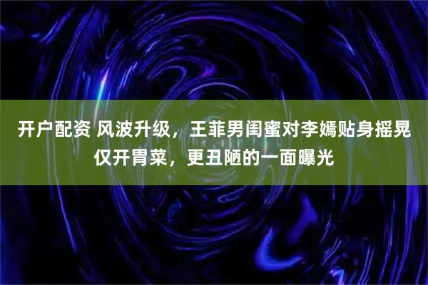 开户配资 风波升级，王菲男闺蜜对李嫣贴身摇晃仅开胃菜，更丑陋的一面曝光