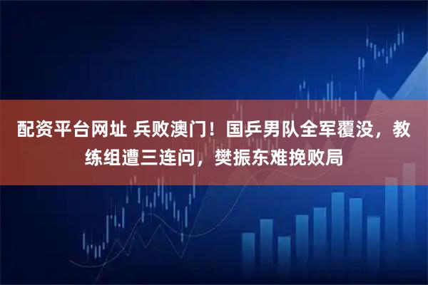 配资平台网址 兵败澳门！国乒男队全军覆没，教练组遭三连问，樊振东难挽败局
