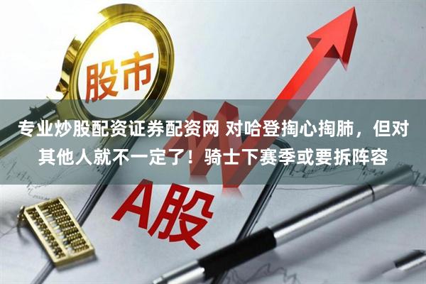 专业炒股配资证券配资网 对哈登掏心掏肺，但对其他人就不一定了！骑士下赛季或要拆阵容