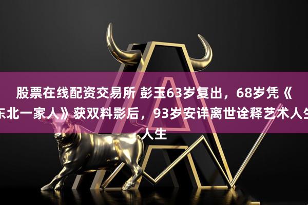 股票在线配资交易所 彭玉63岁复出，68岁凭《东北一家人》获双料影后，93岁安详离世诠释艺术人生