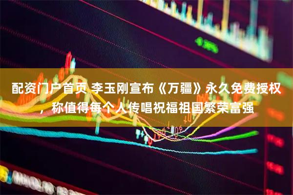 配资门户首页 李玉刚宣布《万疆》永久免费授权，称值得每个人传唱祝福祖国繁荣富强